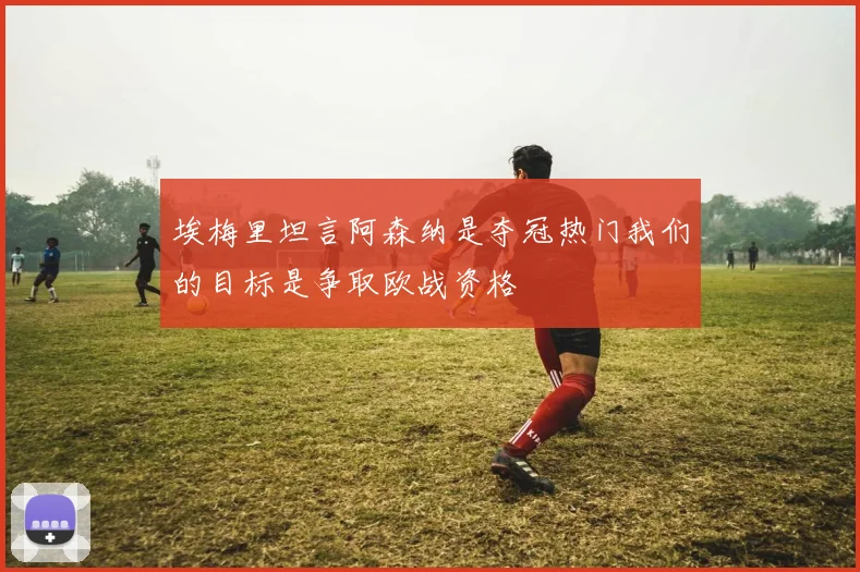埃梅里坦言阿森纳是夺冠热门我们的目标是争取欧战资格