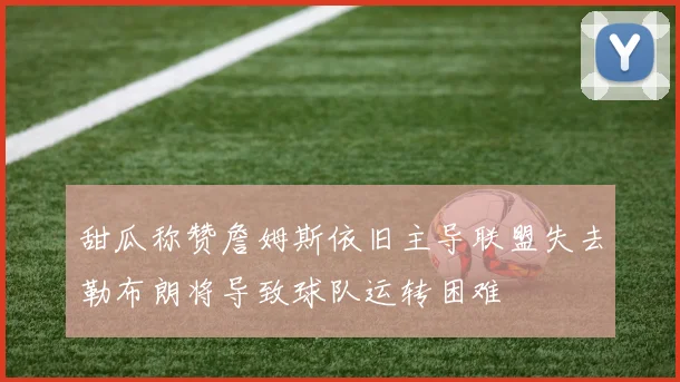 甜瓜称赞詹姆斯依旧主导联盟失去勒布朗将导致球队运转困难
