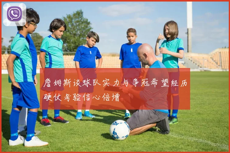 詹姆斯谈球队实力与争冠希望经历硬仗考验信心倍增