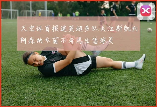 天空体育报道英超多队关注斯凯利阿森纳冬窗不考虑出售球员