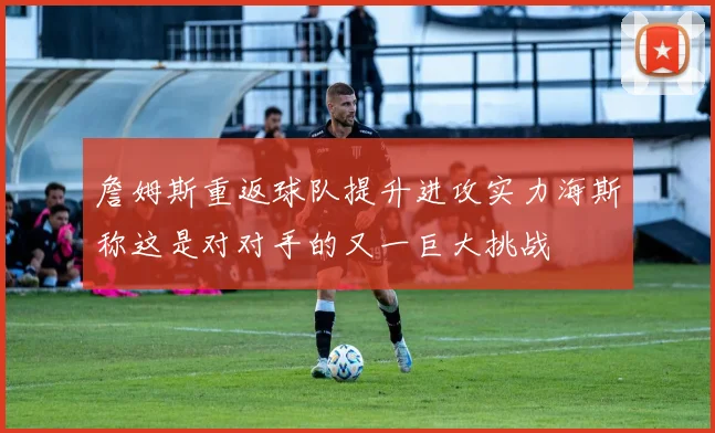 詹姆斯重返球队提升进攻实力海斯称这是对对手的又一巨大挑战