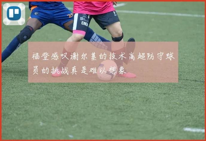 福登感叹谢尔基的技术高超防守球员的挑战真是难以想象