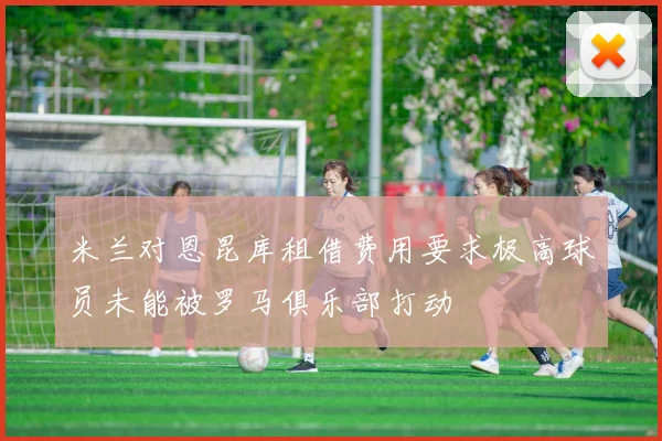 米兰对恩昆库租借费用要求极高球员未能被罗马俱乐部打动