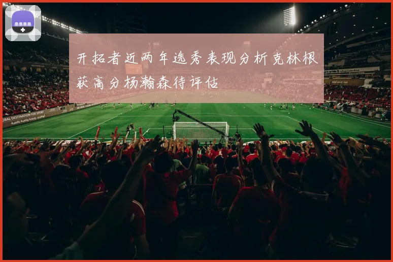 开拓者近两年选秀表现分析克林根获高分杨瀚森待评估
