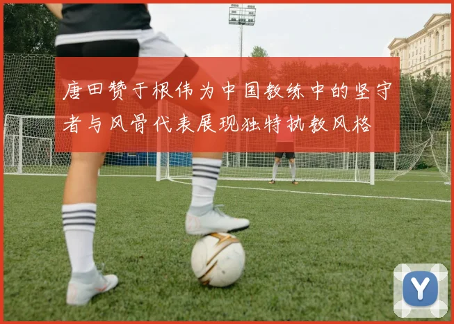唐田赞于根伟为中国教练中的坚守者与风骨代表展现独特执教风格