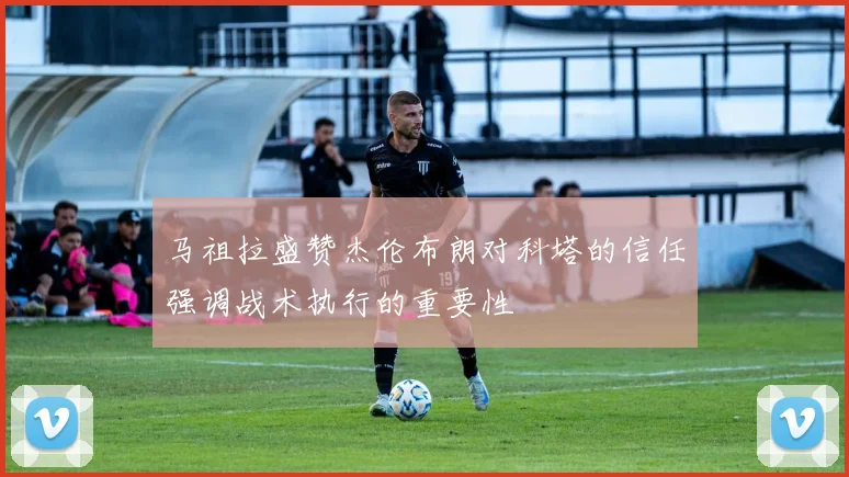 马祖拉盛赞杰伦布朗对科塔的信任强调战术执行的重要性
