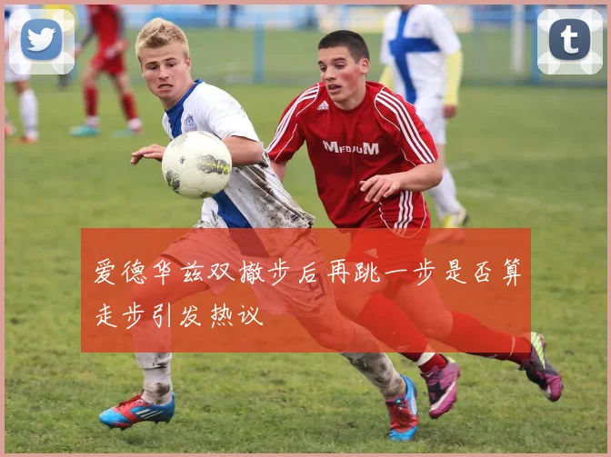 爱德华兹双撤步后再跳一步是否算走步引发热议