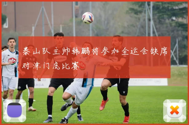 泰山队主帅韩鹏将参加全运会缺席对津门虎比赛