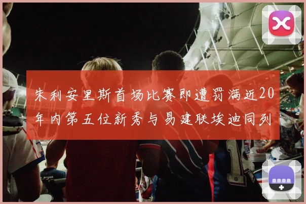 朱利安里斯首场比赛即遭罚满近20年内第五位新秀与易建联埃迪同列