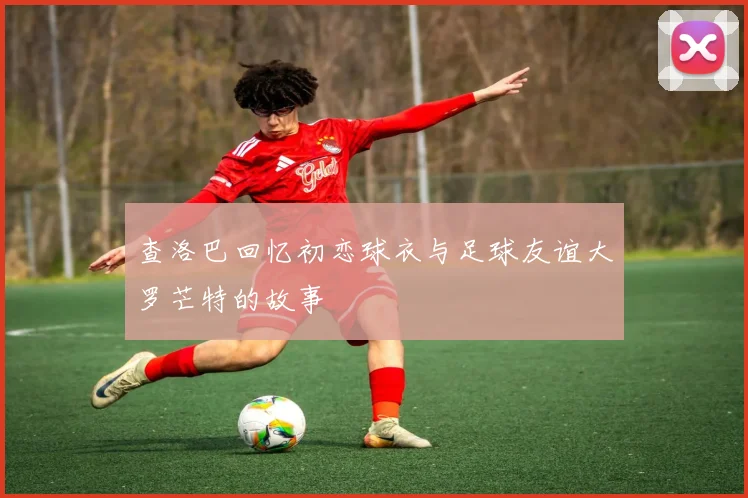 查洛巴回忆初恋球衣与足球友谊大罗芒特的故事