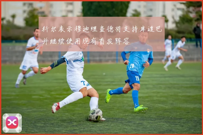 科尔表示穆迪理查德将支持库追巴并继续使用现有首发阵容