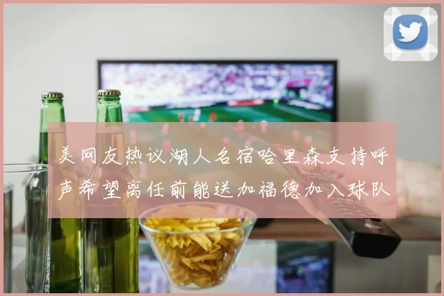 美网友热议湖人名宿哈里森支持呼声希望离任前能送加福德加入球队