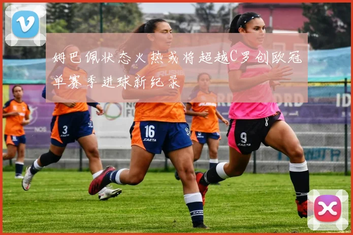 姆巴佩状态火热或将超越C罗创欧冠单赛季进球新纪录