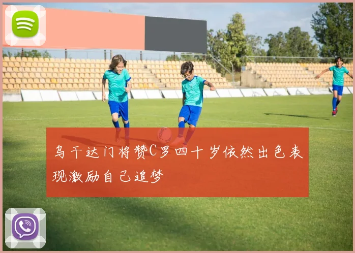 乌干达门将赞C罗四十岁依然出色表现激励自己追梦