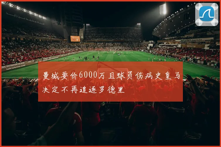 曼城要价6000万且球员伤病史皇马决定不再追逐罗德里