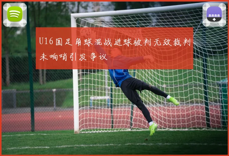 U16国足角球混战进球被判无效裁判未响哨引发争议