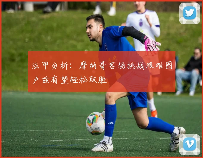 法甲分析：摩纳哥客场挑战艰难图卢兹有望轻松取胜