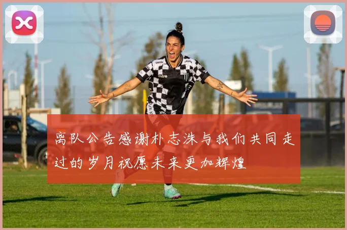 离队公告感谢朴志洙与我们共同走过的岁月祝愿未来更加辉煌