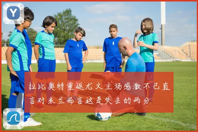 拉比奥特重返尤文主场感激不已直言对米兰而言这是失去的两分