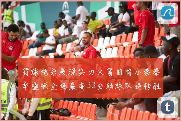 罚球绝杀展现实力火箭旧将小泰泰华盛顿全场最高33分助球队逆转胜利