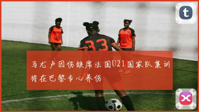 马尤卢因伤缺席法国U21国家队集训将在巴黎专心养伤