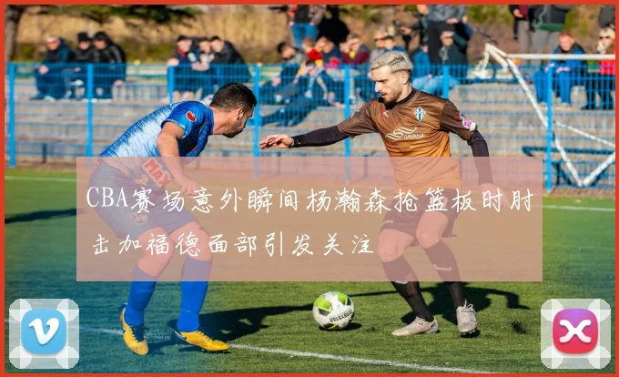 CBA赛场意外瞬间杨瀚森抢篮板时肘击加福德面部引发关注