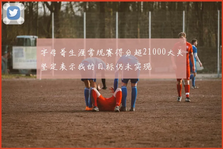 字母哥生涯常规赛得分超21000大关坚定表示我的目标仍未实现
