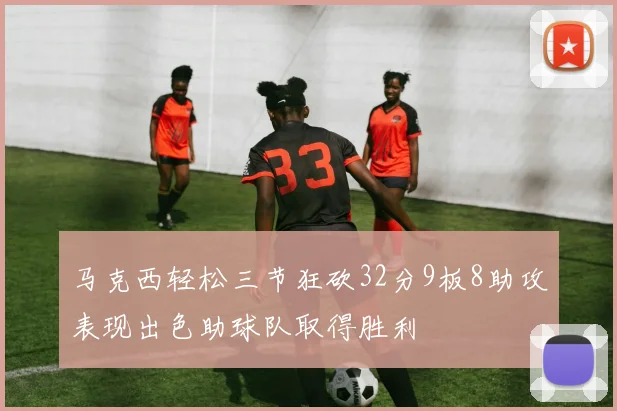 马克西轻松三节狂砍32分9板8助攻表现出色助球队取得胜利