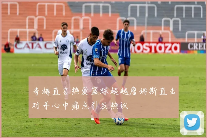 夸梅直言热爱篮球超越詹姆斯直击对手心中痛点引发热议