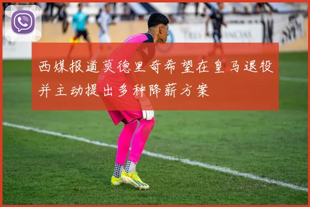 西媒报道莫德里奇希望在皇马退役并主动提出多种降薪方案