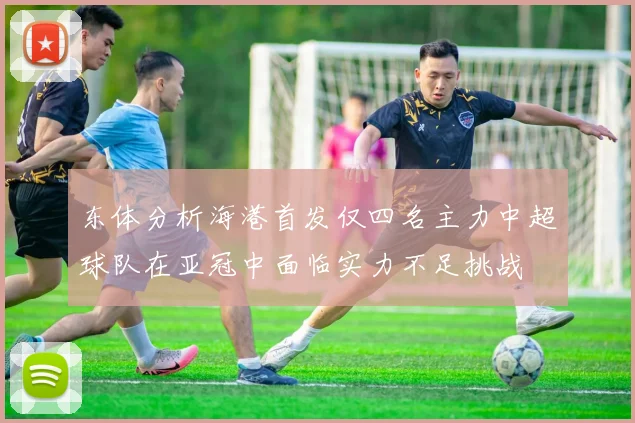 东体分析海港首发仅四名主力中超球队在亚冠中面临实力不足挑战