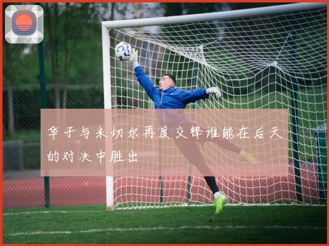 华子与米切尔再度交锋谁能在后天的对决中胜出