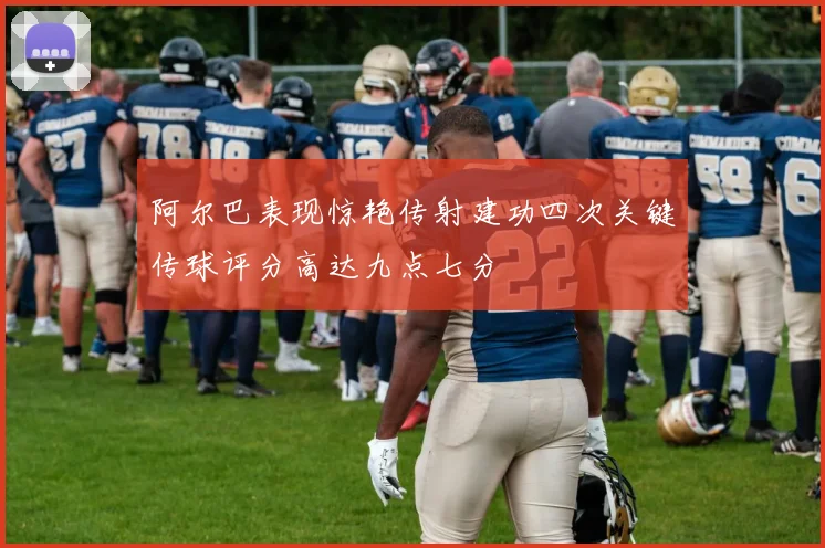 阿尔巴表现惊艳传射建功四次关键传球评分高达九点七分