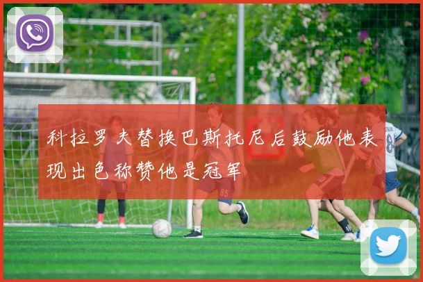 科拉罗夫替换巴斯托尼后鼓励他表现出色称赞他是冠军