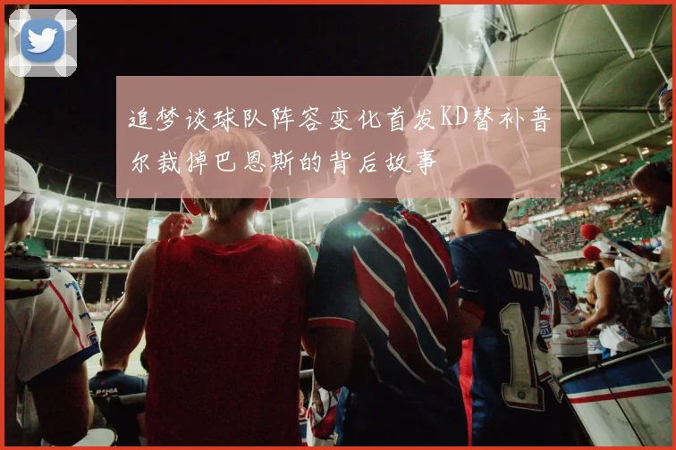 追梦谈球队阵容变化首发KD替补普尔裁掉巴恩斯的背后故事