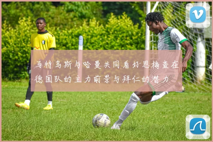 马特乌斯与哈曼共同看好恩梅查在德国队的主力前景与拜仁的潜力