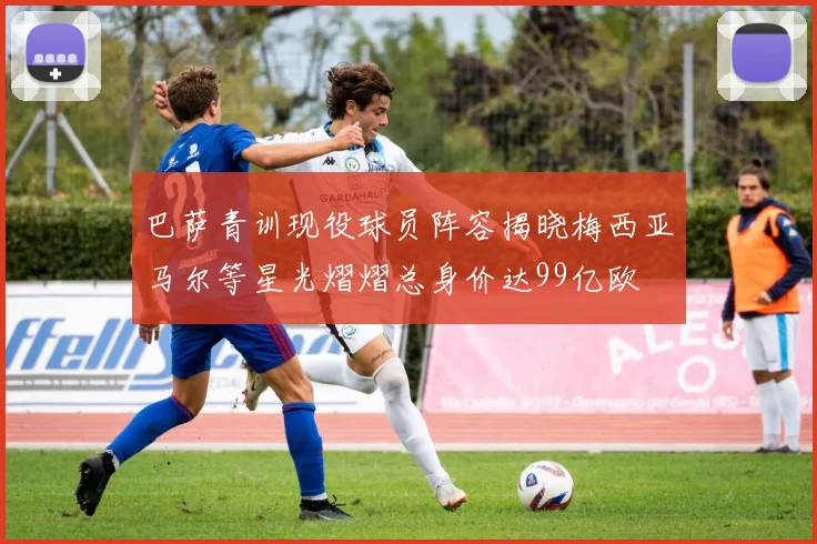 巴萨青训现役球员阵容揭晓梅西亚马尔等星光熠熠总身价达99亿欧