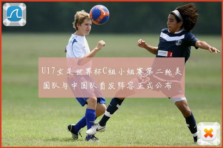 U17女足世界杯C组小组赛第二轮美国队与中国队首发阵容正式公布