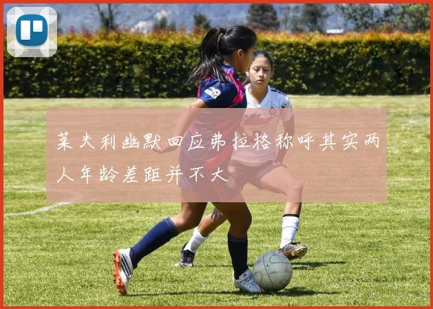 莱夫利幽默回应弗拉格称呼其实两人年龄差距并不大
