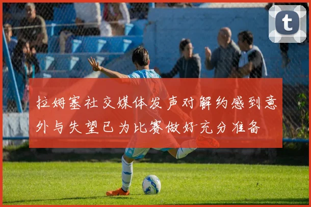 拉姆塞社交媒体发声对解约感到意外与失望已为比赛做好充分准备