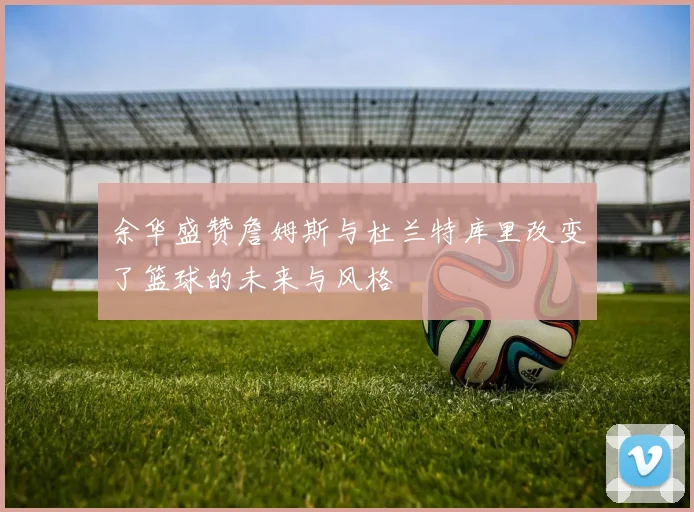 余华盛赞詹姆斯与杜兰特库里改变了篮球的未来与风格