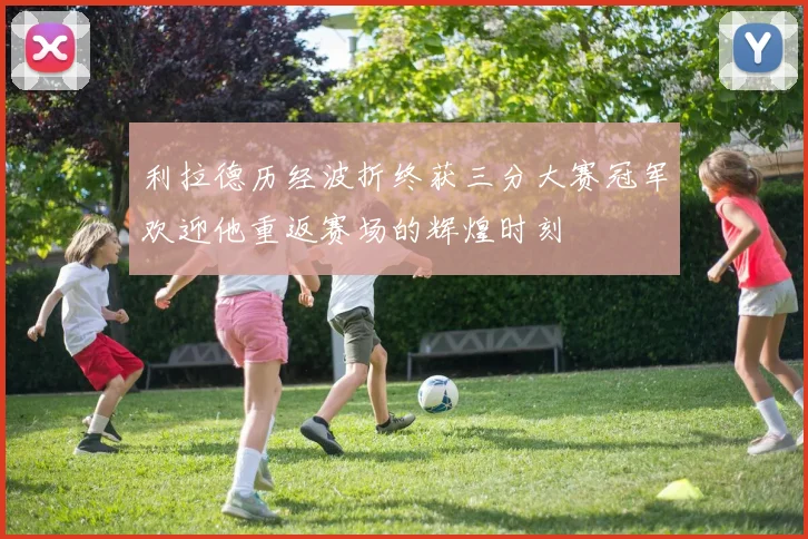 利拉德历经波折终获三分大赛冠军欢迎他重返赛场的辉煌时刻