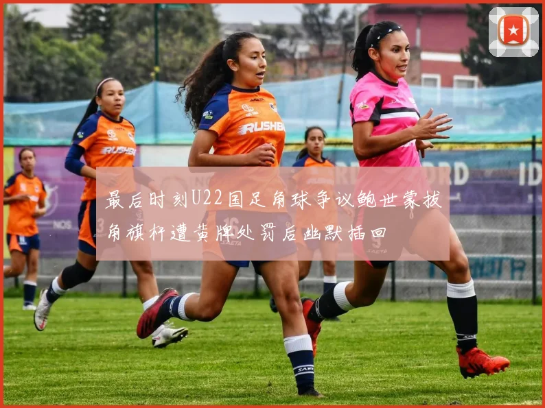 最后时刻U22国足角球争议鲍世蒙拔角旗杆遭黄牌处罚后幽默插回