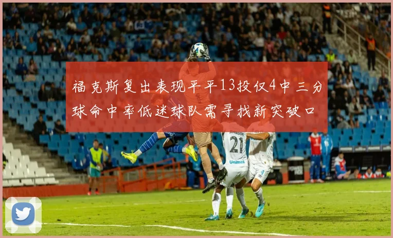 福克斯复出表现平平13投仅4中三分球命中率低迷球队需寻找新突破口