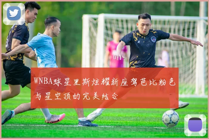 WNBA球星里斯炫耀新座驾芭比粉色与星空顶的完美结合